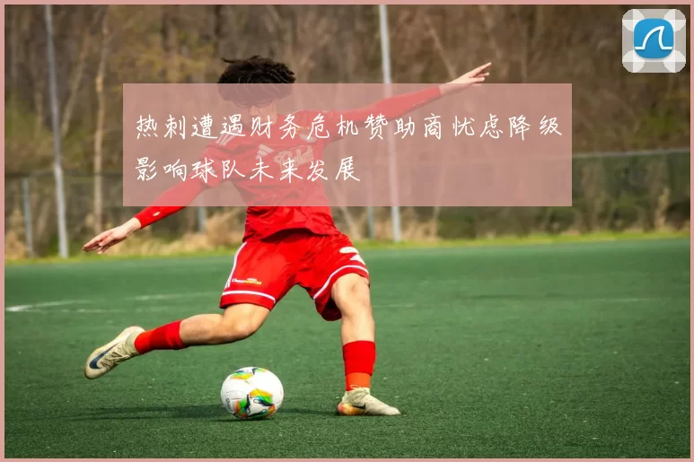 热刺遭遇财务危机赞助商忧虑降级影响球队未来发展