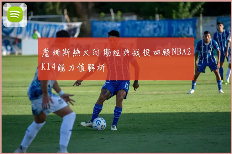 詹姆斯热火时期经典战役回顾NBA2K14能力值解析