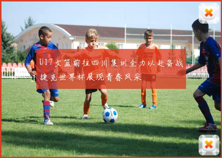 U17女篮前往四川集训全力以赴备战捷克世界杯展现青春风采