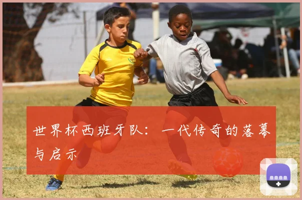 世界杯西班牙队：一代传奇的落幕与启示