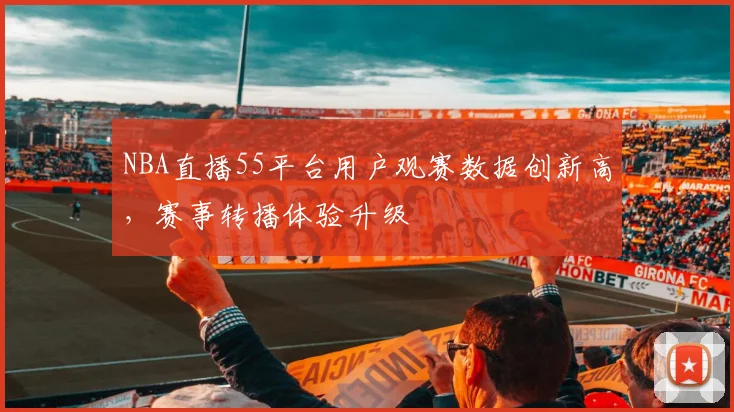 NBA直播55平台用户观赛数据创新高，赛事转播体验升级