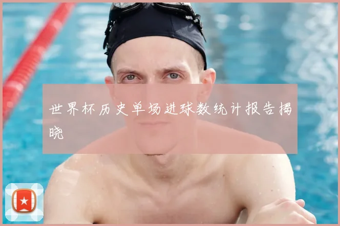 世界杯历史单场进球数统计报告揭晓