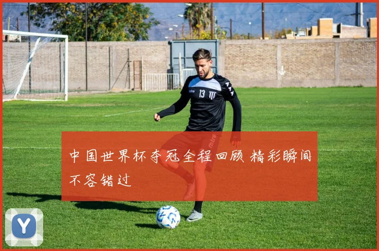 中国世界杯夺冠全程回顾 精彩瞬间不容错过