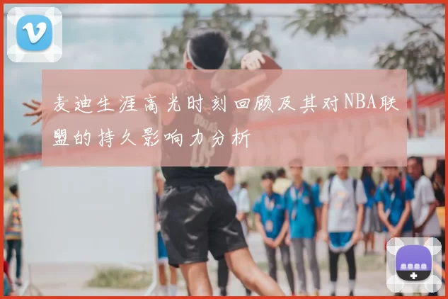麦迪生涯高光时刻回顾及其对NBA联盟的持久影响力分析