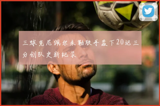 三球克尼佩尔米勒联手轰下20记三分创队史新纪录