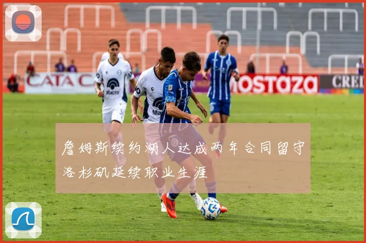 詹姆斯续约湖人达成两年合同留守洛杉矶延续职业生涯