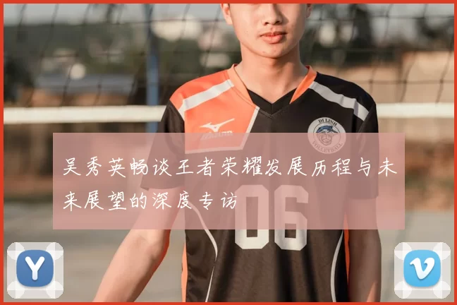 吴秀英畅谈王者荣耀发展历程与未来展望的深度专访