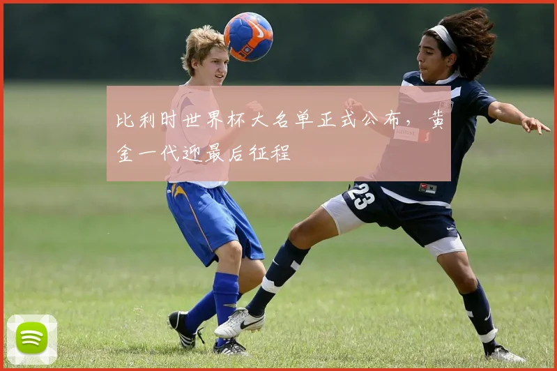 比利时世界杯大名单正式公布，黄金一代迎最后征程