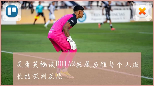 吴秀英畅谈DOTA2发展历程与个人成长的深刻反思