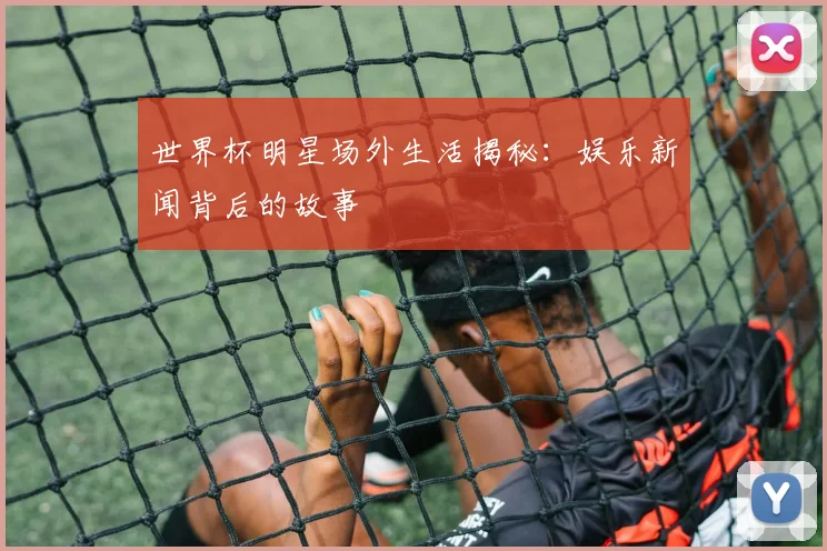 世界杯明星场外生活揭秘：娱乐新闻背后的故事