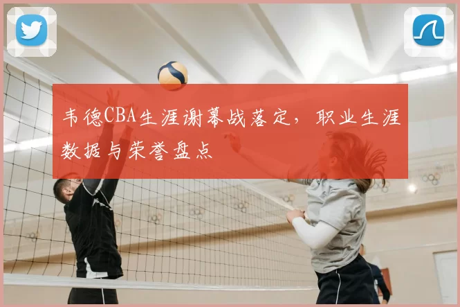 韦德CBA生涯谢幕战落定,职业生涯数据与荣誉盘点