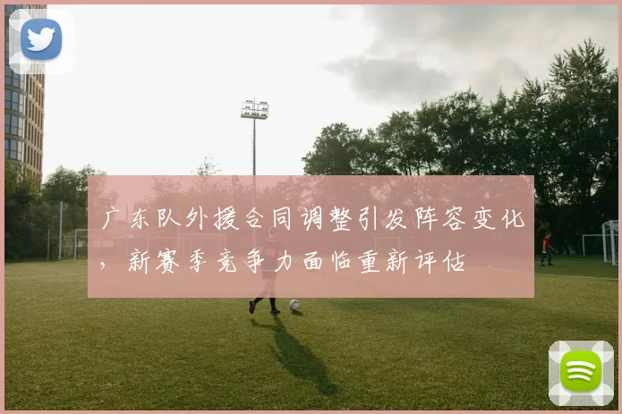 广东队外援合同调整引发阵容变化,新赛季竞争力面临重新评估