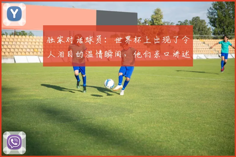 独家对话球员：世界杯上出现了令人泪目的温情瞬间，他们亲口讲述