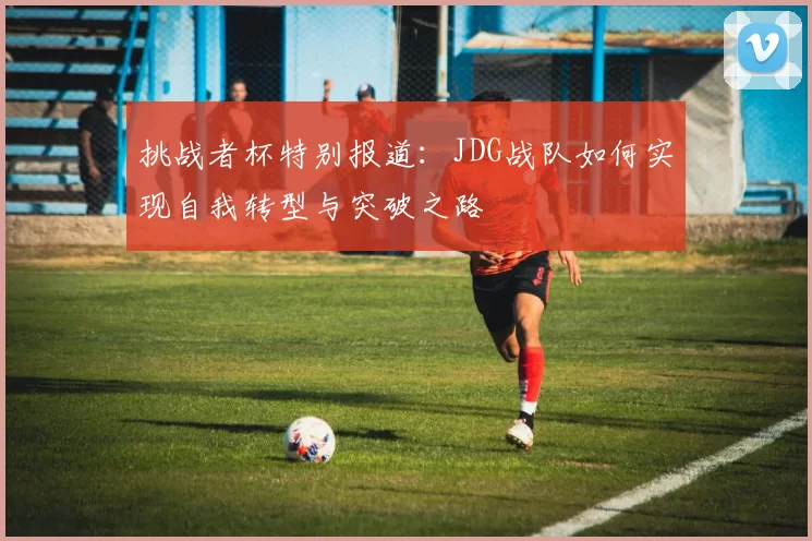 挑战者杯特别报道：JDG战队如何实现自我转型与突破之路