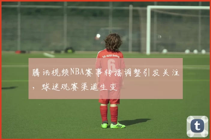 腾讯视频NBA赛事转播调整引发关注，球迷观赛渠道生变