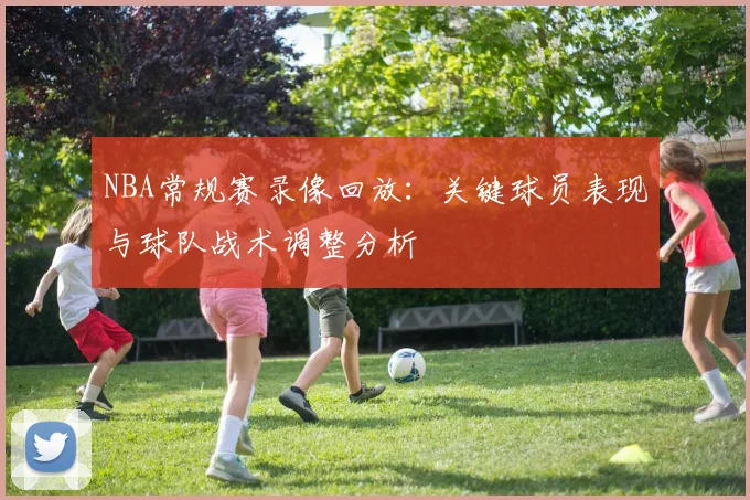 NBA常规赛录像回放:关键球员表现与球队战术调整分析