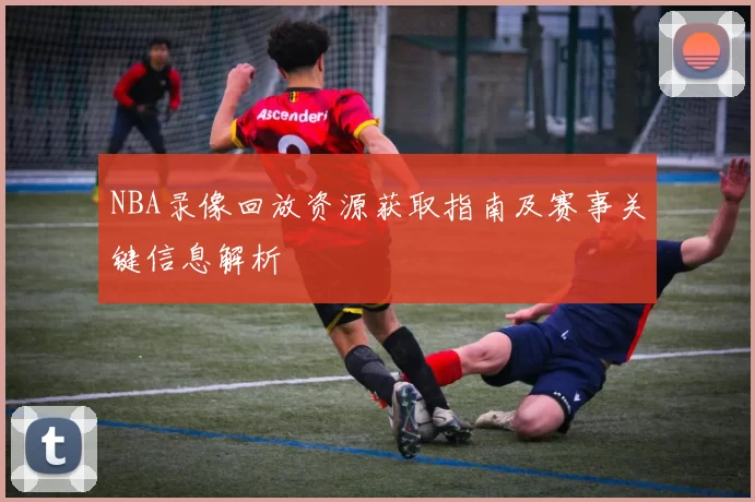 NBA录像回放资源获取指南及赛事关键信息解析