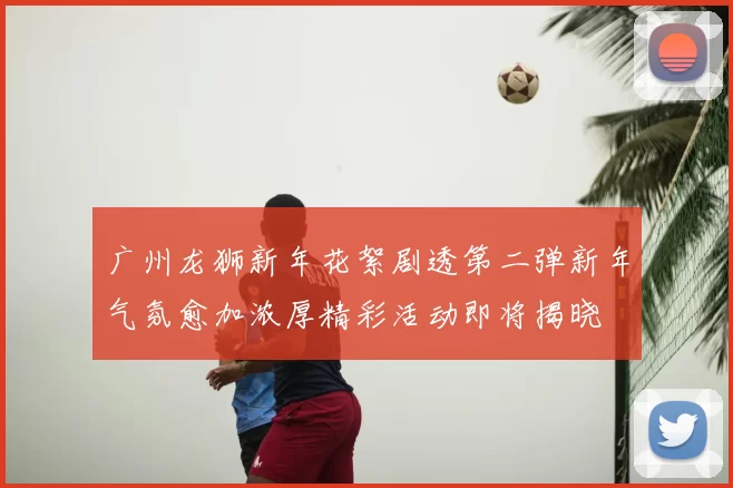 广州龙狮新年花絮剧透第二弹新年气氛愈加浓厚精彩活动即将揭晓