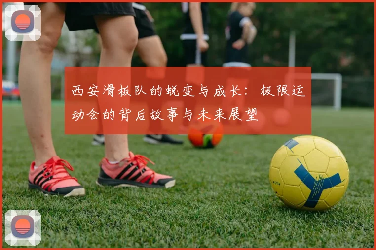 西安滑板队的蜕变与成长:极限运动会的背后故事与未来展望