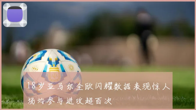 18岁亚马尔全欧闪耀数据表现惊人场均参与进攻超百次