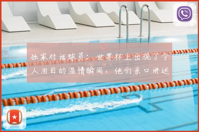独家对话球员：世界杯上出现了令人泪目的温情瞬间，他们亲口讲述