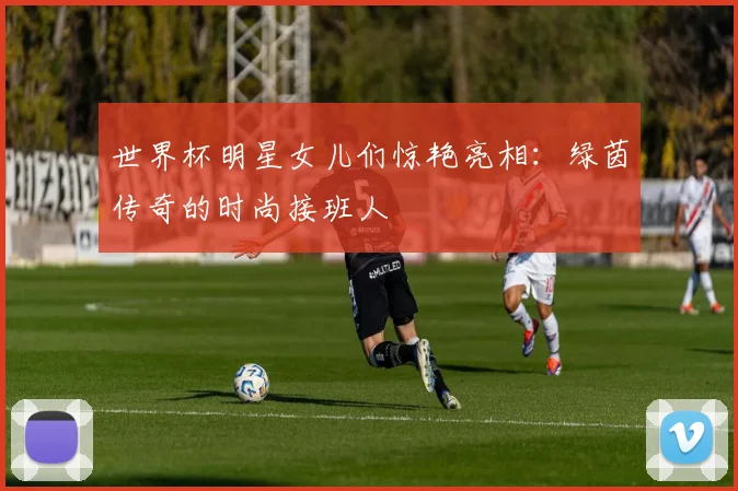 世界杯明星女儿们惊艳亮相：绿茵传奇的时尚接班人