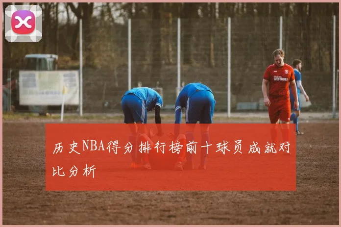 历史NBA得分排行榜前十球员成就对比分析