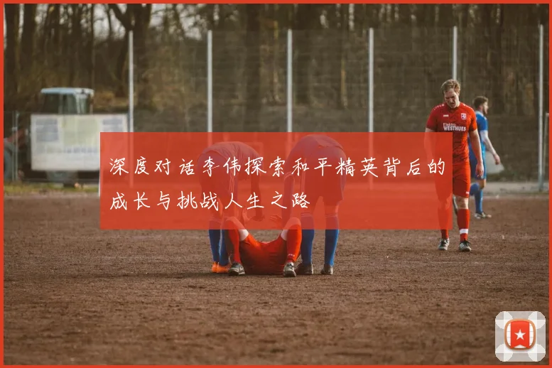 深度对话李伟探索和平精英背后的成长与挑战人生之路