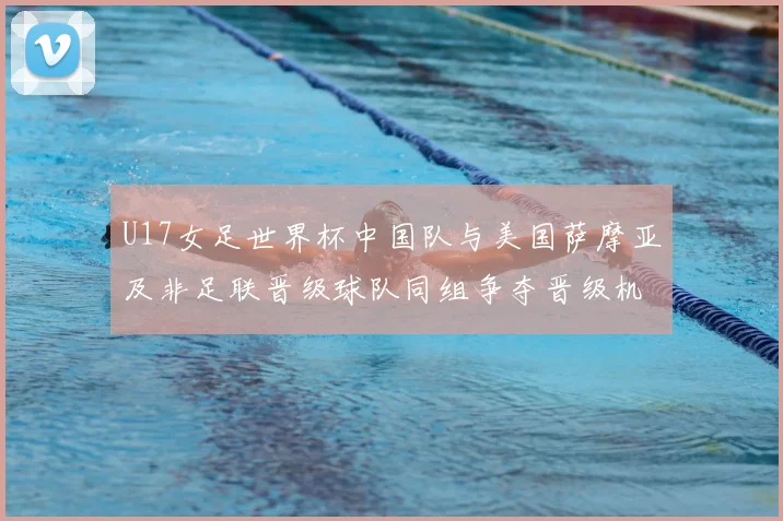 U17女足世界杯中国队与美国萨摩亚及非足联晋级球队同组争夺晋级机会