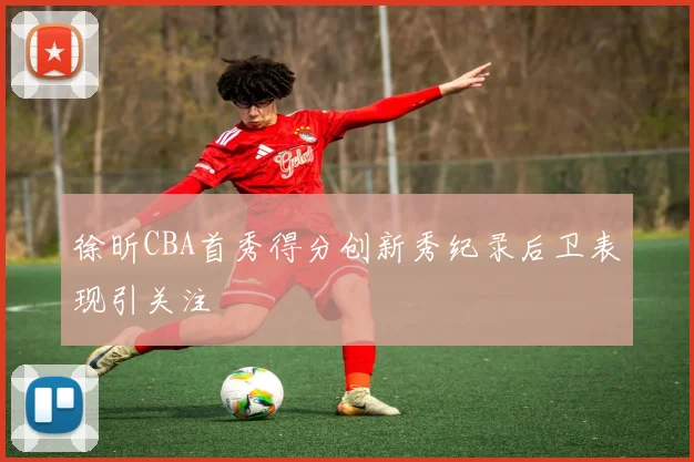 徐昕CBA首秀得分创新秀纪录后卫表现引关注