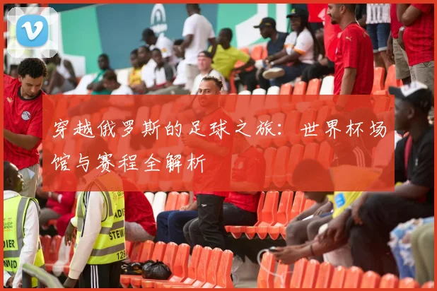穿越俄罗斯的足球之旅:世界杯场馆与赛程全解析