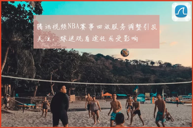 腾讯视频NBA赛事回放服务调整引发关注，球迷观看途径或受影响