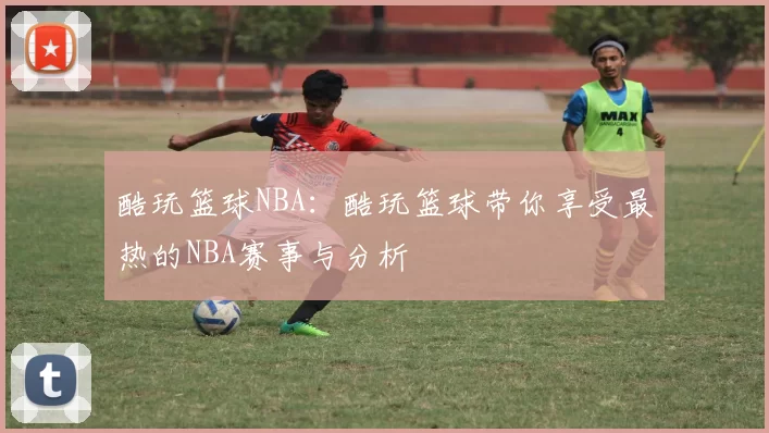 酷玩篮球NBA：酷玩篮球带你享受最热的NBA赛事与分析