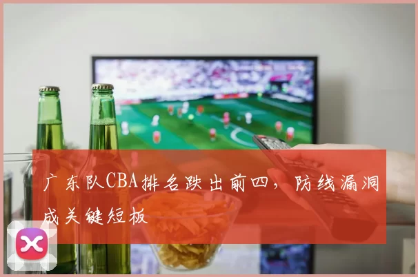 广东队CBA排名跌出前四，防线漏洞成关键短板