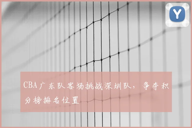 CBA广东队客场挑战深圳队，争夺积分榜排名位置