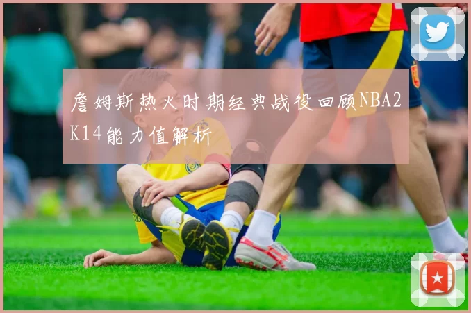 詹姆斯热火时期经典战役回顾NBA2K14能力值解析