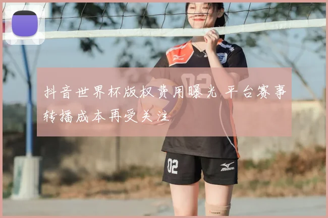 抖音世界杯版权费用曝光 平台赛事转播成本再受关注