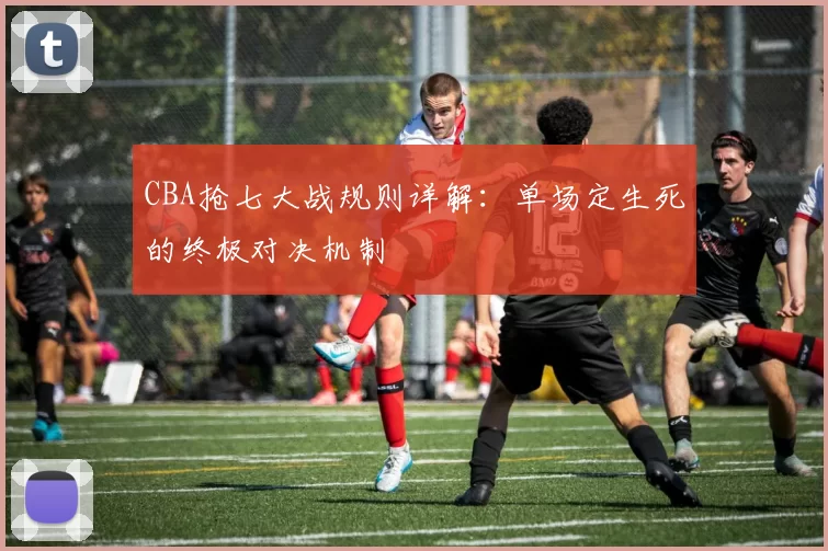 CBA抢七大战规则详解：单场定生死的终极对决机制