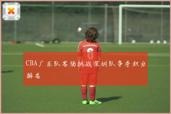 CBA广东队客场挑战深圳队争夺积分排名