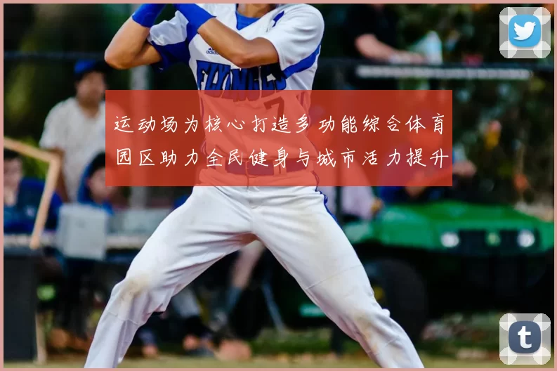 运动场为核心打造多功能综合体育园区助力全民健身与城市活力提升