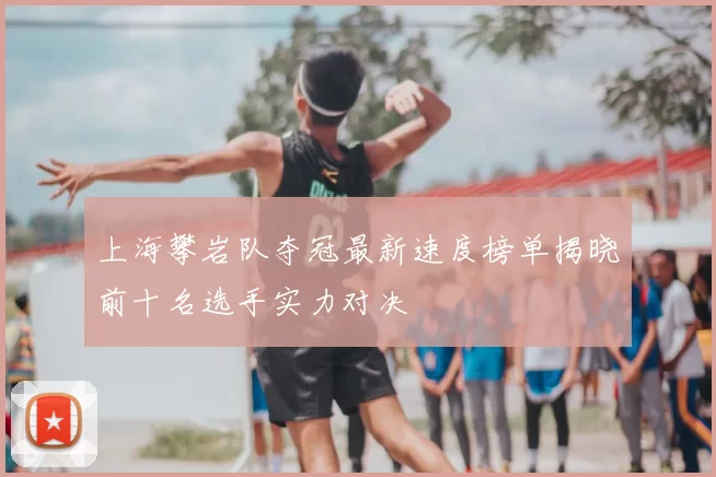 上海攀岩队夺冠最新速度榜单揭晓前十名选手实力对决