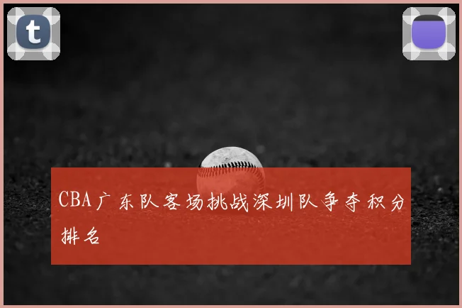 CBA广东队客场挑战深圳队争夺积分排名
