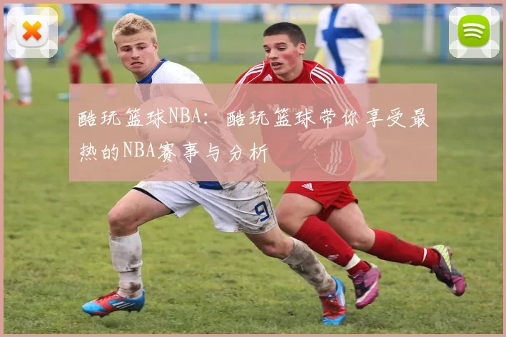 酷玩篮球NBA：酷玩篮球带你享受最热的NBA赛事与分析