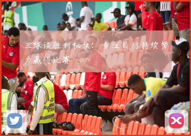 三球谈胜利秘诀:专注目标持续努力赢得比赛