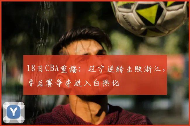 18日CBA重播：辽宁逆转击败浙江，季后赛争夺进入白热化