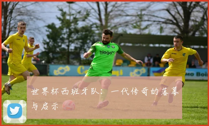 世界杯西班牙队：一代传奇的落幕与启示