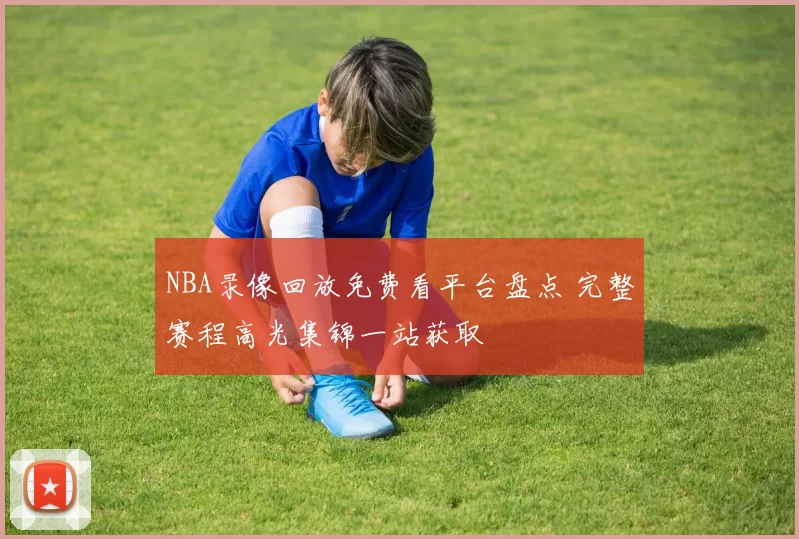 NBA录像回放免费看平台盘点 完整赛程高光集锦一站获取