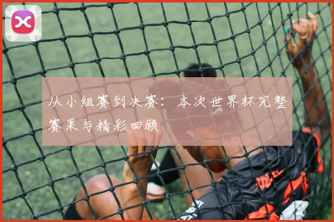 从小组赛到决赛：本次世界杯完整赛果与精彩回顾