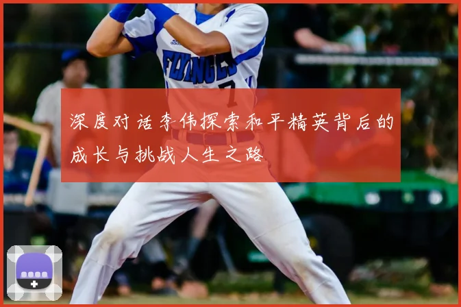 深度对话李伟探索和平精英背后的成长与挑战人生之路