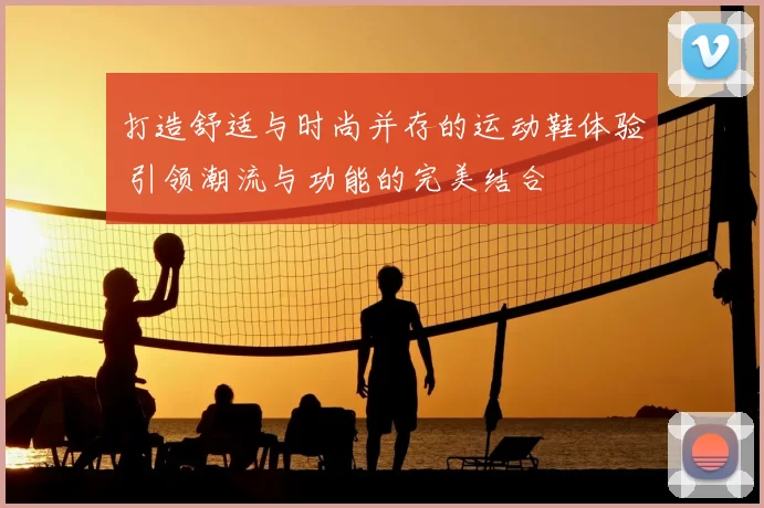 打造舒适与时尚并存的运动鞋体验 引领潮流与功能的完美结合